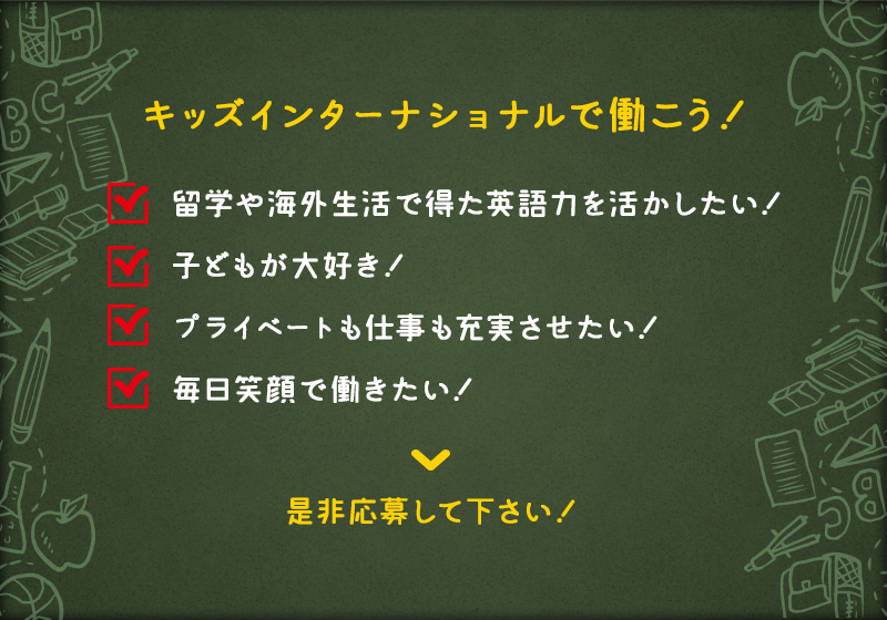 キッズインターナショナルで働こう！ 留学や海外生活で得た英語力を活かしたい！ 子どもが大好き！ プライベートも仕事も充実させたい！ 毎日笑顔で働きたい！ 是非応募して下さい！