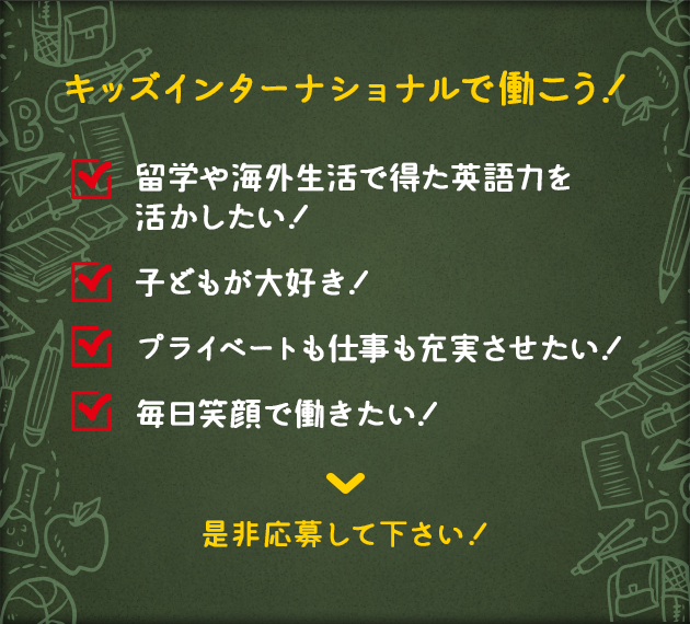 キッズインターナショナルで働こう！ 留学や海外生活で得た英語力を活かしたい！ 子どもが大好き！ プライベートも仕事も充実させたい！ 毎日笑顔で働きたい！ 是非応募して下さい！